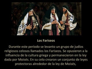 Los Fariseos
Durante este periodo se levanto un grupo de judíos
religiosos celosos llamados los Fariseos. Se opusieron a la
influencia de la cultura griega y permanecieron en la ley
dada por Moisés. En su celo crearon un conjunto de leyes
protectoras alrededor de la ley de Moisés,
 