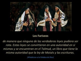 Los Fariseos
de manera que ninguna de las verdaderas leyes pudiera ser
rota. Estas leyes se convirtieron en una autoridad en si
mismas y se encuentran en el Talmud, un libro que tiene la
misma autoridad que la ley de Moisés y las escrituras.
(Añadieron a la Palabra de Dios)
 