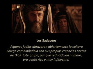 Los Saduceos
Algunos judíos abrazaron abiertamente la cultura
Griega combinándola con sus propias creencias acerca
de Dios. Este grupo, aunque reducido en número,
era gente rica y muy influyente.
 