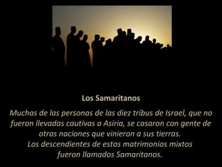 Los Samaritanos
Muchas de las personas de las diez tribus de Israel, que no
fueron llevadas cautivas a Asiria, se casaron con gente de
otras naciones que vinieron a sus tierras.
Los descendientes de estos matrimonios mixtos
fueron llamados Samaritanos.
 