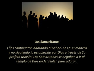 Los Samaritanos
Ellos continuaron adorando al Señor Dios a su manera
y no siguiendo lo establecido por Dios a través de Su
profeta Moisés. Los Samaritanos se negaban a ir al
templo de Dios en Jerusalén para adorar.
 