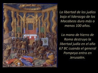 La libertad de los judíos
bajo el liderazgo de los
Macabeos duro más o
menos 100 años.
La mano de hierro de
Roma destruyo la
libertad judía en el año
67 BC cuando el general
Pompeyo entro en
Jerusalén.
 