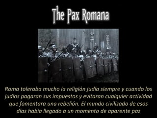 Roma toleraba mucho la religión judía siempre y cuando los
judíos pagaran sus impuestos y evitaran cualquier actividad
que fomentara una rebelión. El mundo civilizado de esos
días había llegado a un momento de aparente paz
 