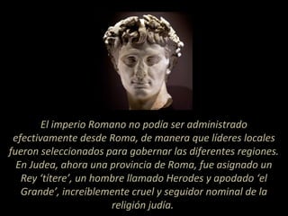 El imperio Romano no podía ser administrado
efectivamente desde Roma, de manera que líderes locales
fueron seleccionados para gobernar las diferentes regiones.
En Judea, ahora una provincia de Roma, fue asignado un
Rey ‘títere’, un hombre llamado Herodes y apodado ‘el
Grande’, increíblemente cruel y seguidor nominal de la
religión judía.
 