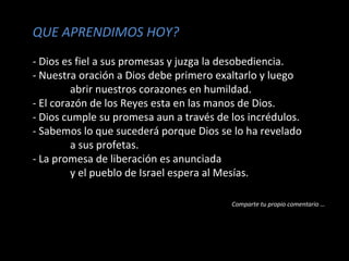 QUE APRENDIMOS HOY?
- Dios es fiel a sus promesas y juzga la desobediencia.
- Nuestra oración a Dios debe primero exaltarlo y luego
abrir nuestros corazones en humildad.
- El corazón de los Reyes esta en las manos de Dios.
- Dios cumple su promesa aun a través de los incrédulos.
- Sabemos lo que sucederá porque Dios se lo ha revelado
a sus profetas.
- La promesa de liberación es anunciada
y el pueblo de Israel espera al Mesías.
Comparte tu propio comentario …
 