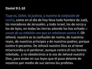 Daniel 9:1-10
Tuya es, Señor, la justicia, y nuestra la confusión de
rostro, como en el día de hoy lleva todo hombre de Judá,
los moradores de Jerusalén, y todo Israel, los de cerca y
los de lejos, en todas las tierras adonde los has echado a
causa de su rebelión con que se rebelaron contra ti. Oh
Jehová, nuestra es la confusión de rostro, de nuestros
reyes, de nuestros príncipes y de nuestros padres; porque
contra ti pecamos. De Jehová nuestro Dios es el tener
misericordia y el perdonar, aunque contra él nos hemos
rebelado, y no obedecimos a la voz de Jehová nuestro
Dios, para andar en sus leyes que él puso delante de
nosotros por medio de sus siervos los profetas.
 