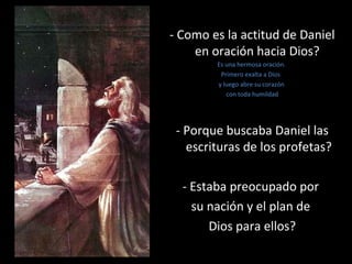 - Como es la actitud de Daniel
en oración hacia Dios?
Es una hermosa oración.
Primero exalta a Dios
y luego abre su corazón
con toda humildad
- Porque buscaba Daniel las
escrituras de los profetas?
- Estaba preocupado por
su nación y el plan de
Dios para ellos?
 