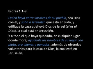 Esdras 1:1-8
Quien haya entre vosotros de su pueblo, sea Dios
con él, y suba a Jerusalén que está en Judá, y
edifique la casa a Jehová Dios de Israel (él es el
Dios), la cual está en Jerusalén.
Y a todo el que haya quedado, en cualquier lugar
donde more, ayúdenle los hombres de su lugar con
plata, oro, bienes y ganados, además de ofrendas
voluntarias para la casa de Dios, la cual está en
Jerusalén.
 