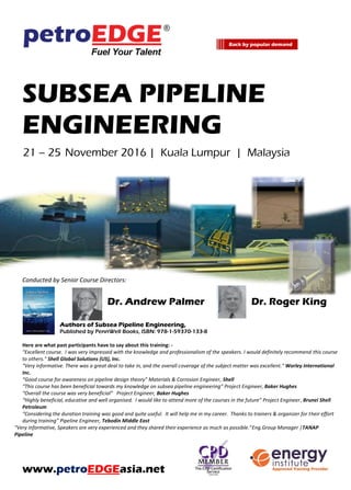 SUBSEA PIPELINE
ENGINEERING
21 – 25 November 2016 | Kuala Lumpur | Malaysia
Conducted by Senior Course Directors:
Dr. Andrew Palmer Dr. Roger King
Authors of Subsea Pipeline Engineering,
Published by PennWell Books, ISBN: 978-1-59370-133-8
Here are what past participants have to say about this training: -
"Excellent course. I was very impressed with the knowledge and professionalism of the speakers. I would definitely recommend this course
to others." Shell Global Solutions (US), Inc.
"Very informative. There was a great deal to take in, and the overall coverage of the subject matter was excellent." Worley International
Inc.
“Good course for awareness on pipeline design theory” Materials & Corrosion Engineer, Shell
“This course has been beneficial towards my knowledge on subsea pipeline engineering” Project Engineer, Baker Hughes
“Overall the course was very beneficial” Project Engineer, Baker Hughes
“Highly beneficial, educative and well organised. I would like to attend more of the courses in the future” Project Engineer, Brunei Shell
Petroleum
“Considering the duration training was good and quite useful. It will help me in my career. Thanks to trainers & organizer for their effort
during training” Pipeline Engineer, Tebodin Middle East
“Very informative, Speakers are very experienced and they shared their experience as much as possible.”Eng.Group Manager |TANAP
Pipeline
www.petroEDGEasia.net
Back by popular demand
 