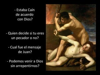 - Estaba Caín 
de acuerdo 
con Dios? 
- Quien decide si tu eres 
un pecador o no? 
- Cual fue el mensaje 
de Juan? 
- Podemos venir a Dios 
sin arrepentirnos? 
 