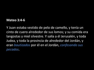 Mateo 3:4-6 
Y Juan estaba vestido de pelo de camello, y tenía un 
cinto de cuero alrededor de sus lomos; y su comida era 
langostas y miel silvestre. Y salía a él Jerusalén, y toda 
Judea, y toda la provincia de alrededor del Jordán, y 
eran bautizados por él en el Jordán, confesando sus 
pecados. 
 