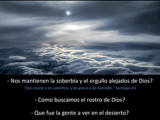 - Nos mantienen la soberbia y el orgullo alejados de Dios? 
“Dios resiste a los soberbios, y da gracia a los humildes.” Santiago 4:6 
- Como buscamos el rostro de Dios? 
- Que fue la gente a ver en el desierto? 
 