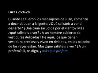 Lucas 7:24-28 
Cuando se fueron los mensajeros de Juan, comenzó 
a decir de Juan a la gente: ¿Qué salisteis a ver al 
desierto? ¿Una caña sacudida por el viento? Mas 
¿qué salisteis a ver? ¿A un hombre cubierto de 
vestiduras delicadas? He aquí, los que tienen 
vestidura preciosa y viven en deleites, en los palacios 
de los reyes están. Mas ¿qué salisteis a ver? ¿A un 
profeta? Sí, os digo, y más que profeta. 
 