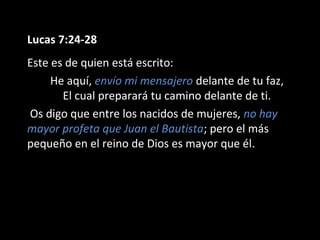 Lucas 7:24-28 
Este es de quien está escrito: 
He aquí, envío mi mensajero delante de tu faz, 
El cual preparará tu camino delante de ti. 
Os digo que entre los nacidos de mujeres, no hay 
mayor profeta que Juan el Bautista; pero el más 
pequeño en el reino de Dios es mayor que él. 
 