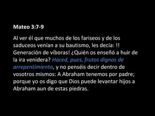 Mateo 3:7-9 
Al ver él que muchos de los fariseos y de los 
saduceos venían a su bautismo, les decía: !! 
Generación de víboras! ¿Quién os enseñó a huir de 
la ira venidera? Haced, pues, frutos dignos de 
arrepentimiento, y no penséis decir dentro de 
vosotros mismos: A Abraham tenemos por padre; 
porque yo os digo que Dios puede levantar hijos a 
Abraham aun de estas piedras. 
 