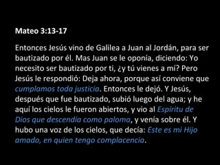Mateo 3:13-17 
Entonces Jesús vino de Galilea a Juan al Jordán, para ser 
bautizado por él. Mas Juan se le oponía, diciendo: Yo 
necesito ser bautizado por ti, ¿y tú vienes a mí? Pero 
Jesús le respondió: Deja ahora, porque así conviene que 
cumplamos toda justicia. Entonces le dejó. Y Jesús, 
después que fue bautizado, subió luego del agua; y he 
aquí los cielos le fueron abiertos, y vio al Espíritu de 
Dios que descendía como paloma, y venía sobre él. Y 
hubo una voz de los cielos, que decía: Este es mi Hijo 
amado, en quien tengo complacencia. 
 