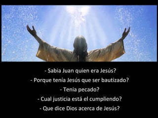 - Sabia Juan quien era Jesús? 
- Porque tenía Jesús que ser bautizado? 
- Tenia pecado? 
- Cual justicia está el cumpliendo? 
- Que dice Dios acerca de Jesús? 
 