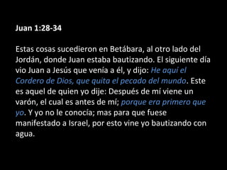 Juan 1:28-34 
Estas cosas sucedieron en Betábara, al otro lado del 
Jordán, donde Juan estaba bautizando. El siguiente día 
vio Juan a Jesús que venía a él, y dijo: He aquí el 
Cordero de Dios, que quita el pecado del mundo. Este 
es aquel de quien yo dije: Después de mí viene un 
varón, el cual es antes de mí; porque era primero que 
yo. Y yo no le conocía; mas para que fuese 
manifestado a Israel, por esto vine yo bautizando con 
agua. 
 