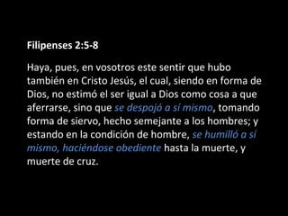 Filipenses 2:5-8 
Haya, pues, en vosotros este sentir que hubo 
también en Cristo Jesús, el cual, siendo en forma de 
Dios, no estimó el ser igual a Dios como cosa a que 
aferrarse, sino que se despojó a sí mismo, tomando 
forma de siervo, hecho semejante a los hombres; y 
estando en la condición de hombre, se humilló a sí 
mismo, haciéndose obediente hasta la muerte, y 
muerte de cruz. 
 
