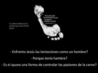Tu actitud debe ser la 
misma que la de Cristo 
Jesús 
- Enfrento Jesús las tentaciones como un hombre? 
- Porque tenía hambre? 
- Es el ayuno una forma de controlar las pasiones de la carne? 
 