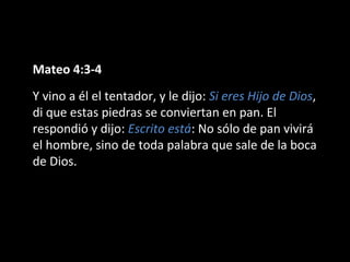 Mateo 4:3-4 
Y vino a él el tentador, y le dijo: Si eres Hijo de Dios, 
di que estas piedras se conviertan en pan. El 
respondió y dijo: Escrito está: No sólo de pan vivirá 
el hombre, sino de toda palabra que sale de la boca 
de Dios. 
 