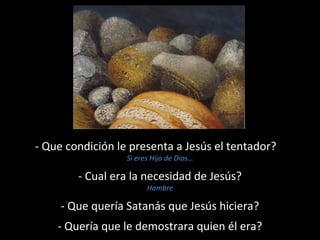 - Que condición le presenta a Jesús el tentador? 
Si eres Hijo de Dios… 
- Cual era la necesidad de Jesús? 
Hambre 
- Que quería Satanás que Jesús hiciera? 
- Quería que le demostrara quien él era? 
 