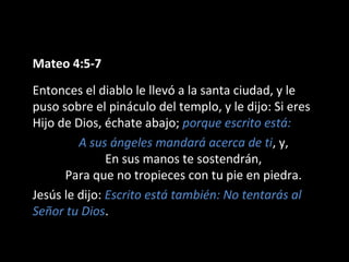 Mateo 4:5-7 
Entonces el diablo le llevó a la santa ciudad, y le 
puso sobre el pináculo del templo, y le dijo: Si eres 
Hijo de Dios, échate abajo; porque escrito está: 
A sus ángeles mandará acerca de ti, y, 
En sus manos te sostendrán, 
Para que no tropieces con tu pie en piedra. 
Jesús le dijo: Escrito está también: No tentarás al 
Señor tu Dios. 
 
