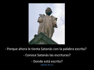 - Porque ahora le tienta Satanás con la palabra escrita? 
- Conoce Satanás las escrituras? 
- Donde está escrito? 
Salmos 91:11 
 