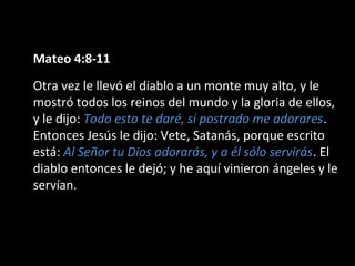 Mateo 4:8-11 
Otra vez le llevó el diablo a un monte muy alto, y le 
mostró todos los reinos del mundo y la gloria de ellos, 
y le dijo: Todo esto te daré, si postrado me adorares. 
Entonces Jesús le dijo: Vete, Satanás, porque escrito 
está: Al Señor tu Dios adorarás, y a él sólo servirás. El 
diablo entonces le dejó; y he aquí vinieron ángeles y le 
servían. 
 
