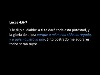 Lucas 4:6-7 
Y le dijo el diablo: A ti te daré toda esta potestad, y 
la gloria de ellos; porque a mí me ha sido entregada, 
y a quien quiero la doy. Si tú postrado me adorares, 
todos serán tuyos. 
 