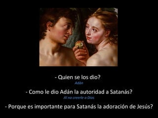- Quien se los dio? 
Adán 
- Como le dio Adán la autoridad a Satanás? 
Al no creerle a Dios 
- Porque es importante para Satanás la adoración de Jesús? 
 