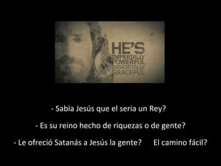 - Sabia Jesús que el seria un Rey? 
- Es su reino hecho de riquezas o de gente? 
- Le ofreció Satanás a Jesús la gente? El camino fácil? 
 