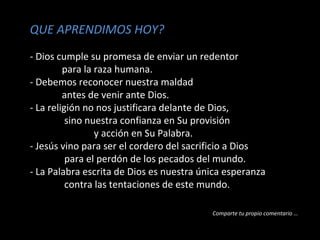 QUE APRENDIMOS HOY? 
- Dios cumple su promesa de enviar un redentor 
para la raza humana. 
- Debemos reconocer nuestra maldad 
antes de venir ante Dios. 
- La religión no nos justificara delante de Dios, 
sino nuestra confianza en Su provisión 
y acción en Su Palabra. 
- Jesús vino para ser el cordero del sacrificio a Dios 
para el perdón de los pecados del mundo. 
- La Palabra escrita de Dios es nuestra única esperanza 
contra las tentaciones de este mundo. 
Comparte tu propio comentario … 
 