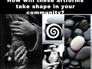 How will these artforms
  take shape in your
     community?
 