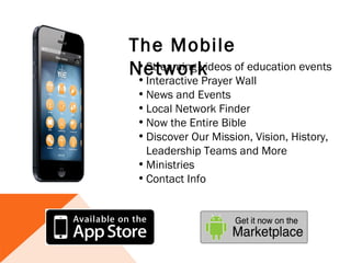 The Mobile
Network of education events
 • Streaming videos
 • Interactive Prayer Wall
 • News and Events
 • Local Network Finder  
 • Now the Entire Bible
 • Discover Our Mission, Vision, History,
   Leadership Teams and More
 • Ministries
 • Contact Info 
 