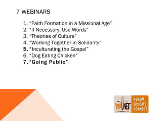 7 WEBINARS
  1. “Faith Formation in a Missional Age”
  2. “If Necessary, Use Words”
  3. “Theories of Culture”
  4. “Working Together in Solidarity”
  5. “Inculturating the Gospel”
  6. “Dog Eating Chicken”
  7. “Going Public”
 