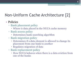 Non-Uniform Cache Architecture [2]
• Policies
▫ Bank placement policy
 Where is data placed in the NUCA cache memory
▫ Bank access policy
 Determines bank-searching algorithm
▫ Bank migration policy
 Determines if a data element is allowed to change its
placement from one bank to another
 Regulates migration of data
▫ Bank replacement policy
 How NUCA behaves when there is a data eviction from
one of the banks
8
 
