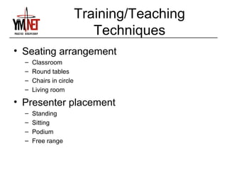 Training/Teaching
                            Techniques
• Seating arrangement
  –   Classroom
  –   Round tables
  –   Chairs in circle
  –   Living room

• Presenter placement
  –   Standing
  –   Sitting
  –   Podium
  –   Free range
 