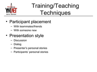 Training/Teaching
                        Techniques
• Participant placement
  – With teammates/friends
  – With someone new

• Presentation style
  –   Discussion
  –   Dialog
  –   Presenter’s personal stories
  –   Participants’ personal stories
 