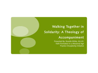 Walking Together in
Solidarity: A Theology of
            Accompaniment
      Presented By: Rozella White, M.A.R.
        Faith Formation in a Missional Age
              Practice Discipleship Initiative
 