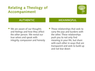 Relating a Theology of
Accompaniment

            AUTHENTIC                              MEANINGFUL


   We are aware of our thoughts           Those relationships that seek to
    and feelings and how they affect        carry the joys and burdens with
    the other person. We reveal our         the other. These relationships
    true selves and speak with              push you to not only find
    integrity, compassion and honesty       meaning in your life, but share
                                            with each other in ways that are
                                            transparent and seek to build up
                                            and not tear down
 