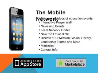 The Mobile
Network of education events
 • Streaming videos
 • Interactive Prayer Wall
 • News and Events
 • Local Network Finder  
 • Now the Entire Bible
 • Discover Our Mission, Vision, History,
   Leadership Teams and More
 • Ministries
 • Contact Info 
 