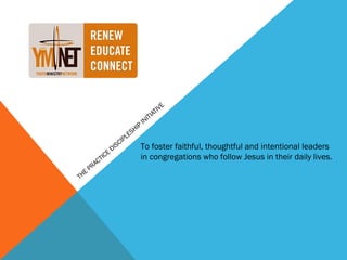 E
                                                         IV
                                                  IT IAT
                                               IN
                                      H   IP
                               L   ES
                           C IP
                       S                   To foster faithful, thoughtful and intentional leaders
                     DI
                 E
         C   TIC                           in congregations who follow Jesus in their daily lives.
      PRA
  E
TH
 