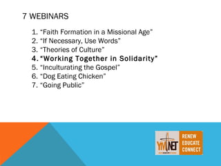 7 WEBINARS
  1. “Faith Formation in a Missional Age”
  2. “If Necessary, Use Words”
  3. “Theories of Culture”
  4. “Working Together in Solidarity”
  5. “Inculturating the Gospel”
  6. “Dog Eating Chicken”
  7. “Going Public”
 