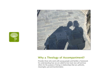 Why a Theology of Accompaniment?
Provides those who work with young people and families a framework
for understanding how we are called to love God, love self and love
others for the purpose of being in relationships that are authentic,
meaningful, just and transformative.
 