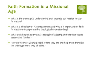 Faith Formation in a Missional
Age
   What is the theological underpinning that grounds our mission in faith
    formation?

   What is a Theology of Accompaniment and why is it important for faith
    formation to incorporate this theological understanding?

   What skills help us cultivate a Theology of Accompaniment with young
    people and families?

   How do we meet young people where they are and help them translate
    this theology into a way of being?
 