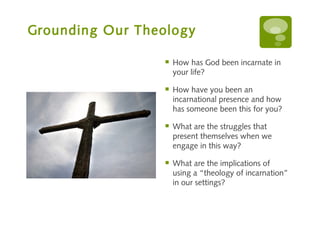 Grounding Our Theology

                    How has God been incarnate in
                     your life?

                    How have you been an
                     incarnational presence and how
                     has someone been this for you?

                    What are the struggles that
                     present themselves when we
                     engage in this way?

                    What are the implications of
                     using a “theology of incarnation”
                     in our settings?
 