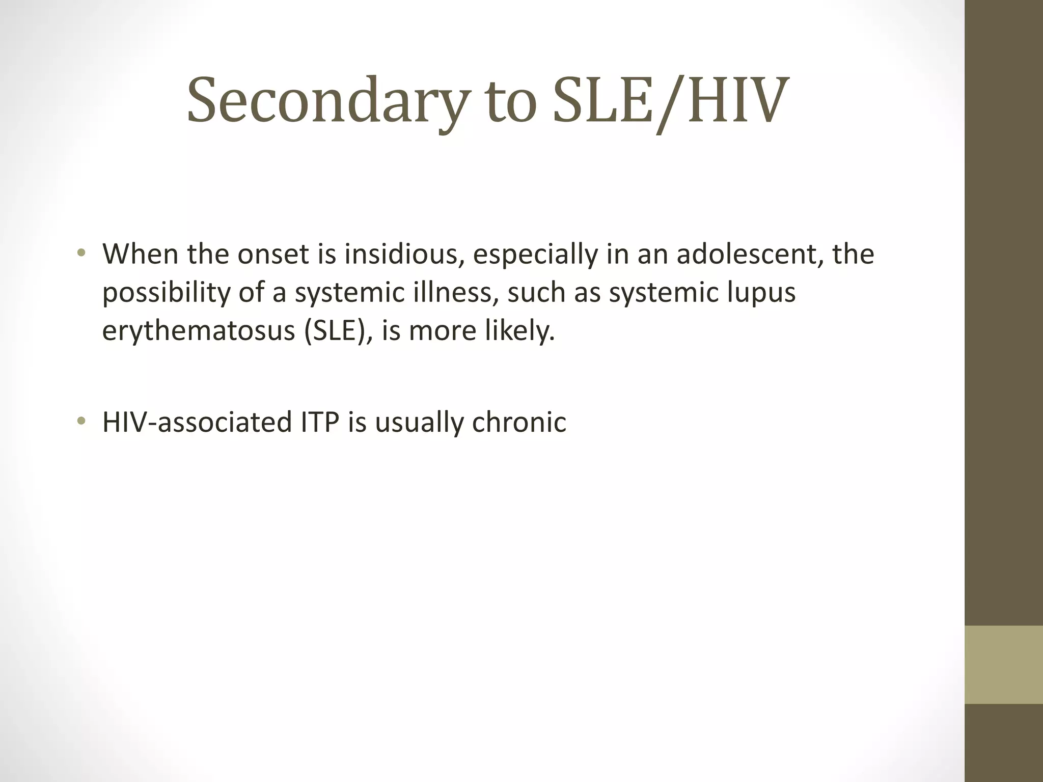 Secondary to SLE/HIV
• When the onset is insidious, especially in an adolescent, the
possibility of a systemic illness, such as systemic lupus
erythematosus (SLE), is more likely.
• HIV-associated ITP is usually chronic
 