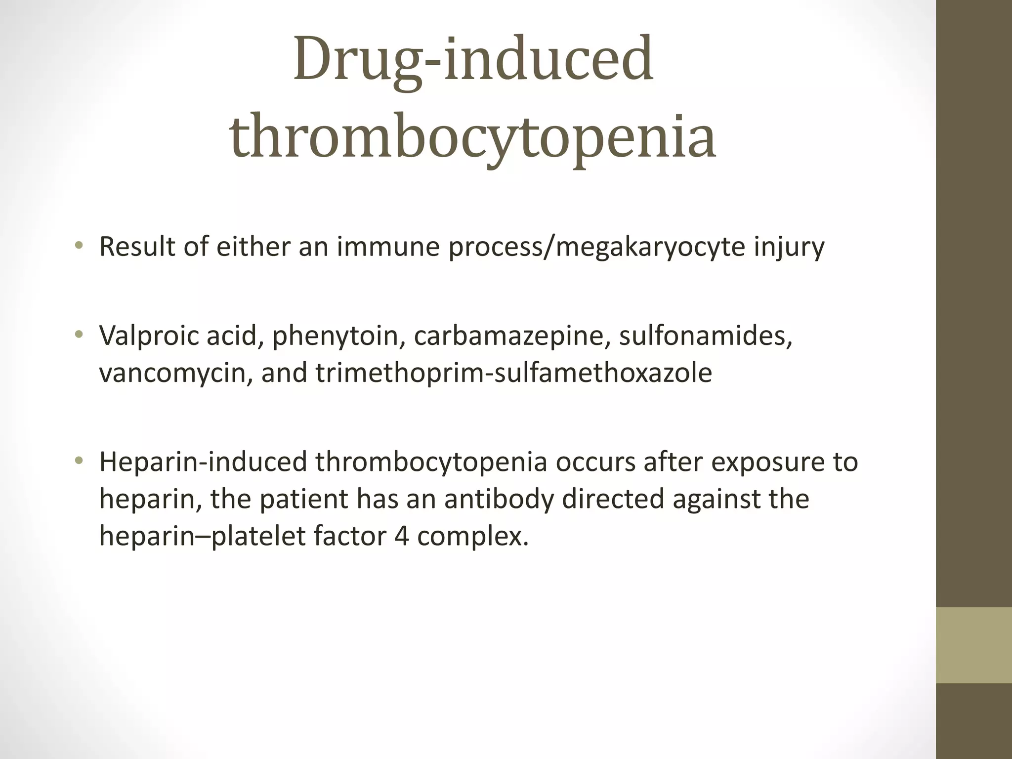Drug-induced
thrombocytopenia
• Result of either an immune process/megakaryocyte injury
• Valproic acid, phenytoin, carbamazepine, sulfonamides,
vancomycin, and trimethoprim-sulfamethoxazole
• Heparin-induced thrombocytopenia occurs after exposure to
heparin, the patient has an antibody directed against the
heparin–platelet factor 4 complex.
 
