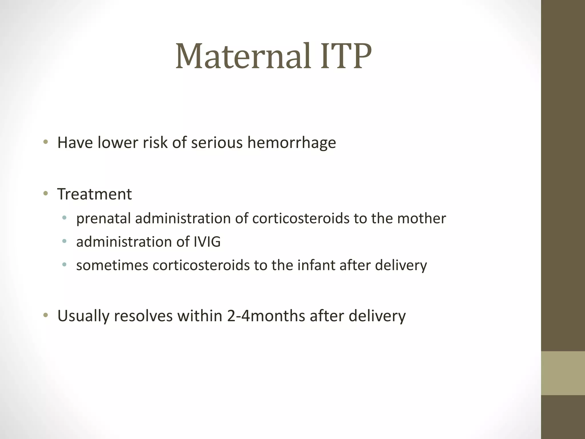 Maternal ITP
• Have lower risk of serious hemorrhage
• Treatment
• prenatal administration of corticosteroids to the mother
• administration of IVIG
• sometimes corticosteroids to the infant after delivery
• Usually resolves within 2-4months after delivery
 